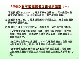 WHO 對可能接觸者之指引與建議   （一） 1. 可能接觸到 SARS 的人，應當留意在後續的 10 天中是否有發燒及呼吸道症狀，若沒有這些症狀，則不須居家隔離。   2. 接觸到 SARS 的人，若出現發燒 或 呼吸道症狀，應當立即通知其醫療照護提供者。   3. 接觸到 SARS 且有症狀的人，應當遵照下列的感控預防措施：   (1) 若發燒或 或 呼吸道症狀持續，應進行居家隔離，並在家中執行感控措施，將傳染的危險性降至最低，並持續地每天測量體溫二次。   (2) 症狀若在第一次出現的 72 小時內改善或消失，在諮詢當地衛生當局之後，可停止居家隔離及感控預防措施。 (3) 若符合或進展至符合 SARS 疑似病例的定義，則感控預防措施應持續至呼吸道症狀消失或改善且發燒症狀解除後 10 天。 15 