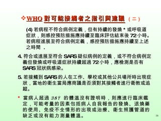 (4) 若病程不符合病例定義，但有持續的發燒 * 或呼吸道症狀，則感控預防措施應持續至臨床評估結束後 72 小時。若病程進展至符合病例定義，感控預防措施應持續至上述之時間  . 4. 符合或進展至符合 SARS 疑似病例的定義，或不符合病例定義但發燒或呼吸道症狀持續超過 72 小時，應檢測是否有 SARS 冠狀病感染。  5. 若接觸到 SARS 的人在工作、學校或其他公共場所時出現症狀，當地的衛生當局應商議是否須對其接觸者進行衛教或追蹤。 *  當病人超過 38 ℃ 的體溫沒有證明時，則應進行臨床鑑定，可能考量的因素包括病人自我報告的發燒、退燒藥的使用、免疫不全情形的出現或治療、衛生照護管道的缺乏或沒有能力測量體溫。   WHO 對可能接觸者之指引與建議   （二） 16 