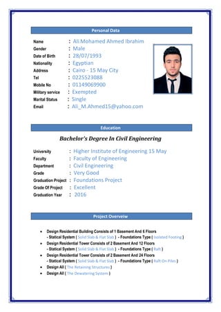Personal Data
Name : Ali Mohamed Ahmed Ibrahim
Gender : Male
Date of Birth : 28/07/1993
Nationality : Egyptian
Address : Cairo - 15 May City
Tel : 0225523088
Mobile No : 01149069900
Military service : Exempted
Marital Status : Single
Email : Ali_M.Ahmed15@yahoo.com
Education
Bachelor's Degree In Civil Engineering
University : Higher Institute of Engineering 15 May
Faculty : Faculty of Engineering
Department : Civil Engineering
Grade : Very Good
Graduation Project : Foundations Project
Grade Of Project : Excellent
Graduation Year : 2016
Project Overveiw
 Design Residential Building Consists of 1 Basement And 6 Floors
- Statical System ( Solid Slab‫‏‬& Flat Slab ) - Foundations Type ( Isolated Footing )
 Design Residential Tower Consists of 2 Basement And 12 Floors
- Statical System ( Solid Slab‫‏‬& Flat Slab ) - Foundations Type ( Raft )
 Design Residential Tower Consists of 2 Basement And 24 Floors
- Statical System ( Solid Slab‫‏‬& Flat Slab ) - Foundations Type ( Raft On Piles )
 Design All ( The Retaining Structures )
 Design All ( The Dewatering System )
 