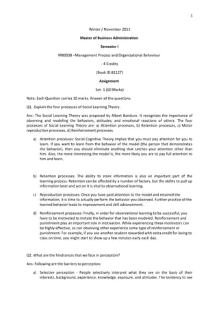 1


                                      Winter / November 2011

                                 Master of Business Administration

                                             Semester I

                   MB0038 –Management Process and Organizational Behaviour

                                                 - 4 Credits

                                           (Book ID:B1127)

                                            Assignment

                                          Set- 1 (60 Marks)

Note: Each Question carries 10 marks. Answer all the questions.

Q1. Explain the four processes of Social Learning Theory.

Ans: The Social Learning Theory was proposed by Albert Bandura. It recognizes the importance of
observing and modeling the behaviors, attitudes, and emotional reactions of others. The four
processes of Social Learning Theory are: a) Attention processes, b) Retention processes, c) Motor
reproduction processes, d) Reinforcement processes

    a) Attention processes: Social Cognitive Theory implies that you must pay attention for you to
       learn. If you want to learn from the behavior of the model (the person that demonstrates
       the behavior), then you should eliminate anything that catches your attention other than
       him. Also, the more interesting the model is, the more likely you are to pay full attention to
       him and learn.



    b) Retention processes: The ability to store information is also an important part of the
       learning process. Retention can be affected by a number of factors, but the ability to pull up
       information later and act on it is vital to observational learning.

    c) Reproduction processes: Once you have paid attention to the model and retained the
       information, it is time to actually perform the behavior you observed. Further practice of the
       learned behavior leads to improvement and skill advancement.

    d) Reinforcement processes: Finally, in order for observational learning to be successful, you
       have to be motivated to imitate the behavior that has been modeled. Reinforcement and
       punishment play an important role in motivation. While experiencing these motivators can
       be highly effective, so can observing other experience some type of reinforcement or
       punishment. For example, if you see another student rewarded with extra credit for being to
       class on time, you might start to show up a few minutes early each day.



Q2. What are the hindrances that we face in perception?

Ans: Following are the barriers to perception:

    a) Selective perception - People selectively interpret what they see on the basis of their
       interests, background, experience, knowledge, exposure, and attitudes. The tendency to see
 