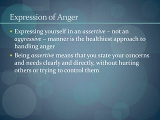 Expression of Anger
 Expressing yourself in an assertive – not an
aggressive – manner is the healthiest approach to
handling anger
 Being assertive means that you state your concerns
and needs clearly and directly, without hurting
others or trying to control them
 