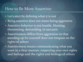 How to Be More Assertive:
 Let’s start by defining what it is not
 Being assertive does not mean being aggressive
 Assertive behavior is not hostile, blaming,
threatening, demanding, or sarcastic
 Assertiveness differs from aggression in that
standing up for yourself does not trespass on the
rights of others
 Assertiveness means communicating what you
want in a clear manner, respecting your own rights
and feelings and the rights and feelings of others
 