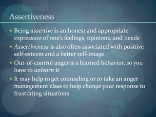 Assertiveness
 Being assertive is an honest and appropriate
expression of one’s feelings, opinions, and needs
 Assertiveness is also often associated with positive
self-esteem and a better self-image
 Out-of-control anger is a learned behavior, so you
have to unlearn it
 It may help to get counseling or to take an anger
management class to help change your response to
frustrating situations
 