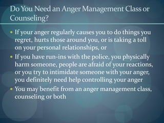 DoYou Need an AngerManagement Classor
Counseling?
 If your anger regularly causes you to do things you
regret, hurts those around you, or is taking a toll
on your personal relationships, or
 If you have run-ins with the police, you physically
harm someone, people are afraid of your reactions,
or you try to intimidate someone with your anger,
you definitely need help controlling your anger
 You may benefit from an anger management class,
counseling or both
 