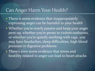 Can Anger HarmYour Health?
 There is some evidence that inappropriately
expressing anger can be harmful to your health
 Whether you’re overly passive and keep your anger
pent up, whether you’re prone to violent outbursts,
or whether you’re quietly seething with rage, you
may have headaches, sleep difficulties, high blood
pressure or digestive problems
 There’s even some evidence that stress and
hostility related to anger can lead to heart attacks
 