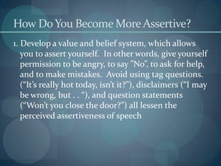 How DoYou Become More Assertive?
1. Develop a value and belief system, which allows
you to assert yourself. In other words, give yourself
permission to be angry, to say ”No”, to ask for help,
and to make mistakes. Avoid using tag questions.
(“It’s really hot today, isn’t it?”), disclaimers (“I may
be wrong, but . . “), and question statements
(“Won’t you close the door?”) all lessen the
perceived assertiveness of speech
 