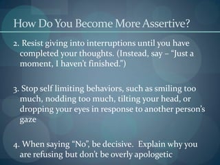 How DoYou Become More Assertive?
2. Resist giving into interruptions until you have
completed your thoughts. (Instead, say – “Just a
moment, I haven’t finished.”)
3. Stop self limiting behaviors, such as smiling too
much, nodding too much, tilting your head, or
dropping your eyes in response to another person’s
gaze
4. When saying “No”, be decisive. Explain why you
are refusing but don’t be overly apologetic
 