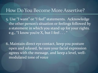 How DoYou Become More Assertive?
5. Use “I want” or “I feel” statements. Acknowledge
the other person’s situation or feelings followed by
a statement in which you stand up for your rights.
e.g., “I know you’re X, but I feel . . . “
6. Maintain direct eye contact, keep you posture
open and relaxed, be sure your facial expression
agrees with the message, and keep a level, well-
modulated tone of voice
 