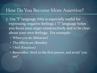 How DoYou Become More Assertive?
7. Use “I” language (this is especially useful for
expressing negative feelings.) “I” language helps
you focus your anger constructively and to be clear
about your own feelings. For example:
 When you do (Behavior)
 The effects are (Results)
 I feel (Emotion)
 Remember: Stick to the first person, and avoid “you
are”
 