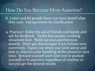 How DoYou Become More Assertive?
8. Listen and let people know you have heard what
they said. Ask questions for clarification
9. Practice! Enlist the aid of friends and family and
ask for feedback. Tackle less anxiety-evoking
situations first. Build up your assertiveness
muscle. Don’t get discouraged if you behave non-
assertively. Figure out where you went astray and
how to improve your handling of the situation next
time. Reward yourself each time you’ve pushed
yourself to be assertive regardless of whether or
not you get the desired results
 