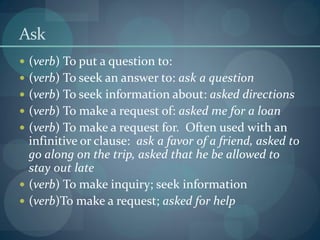 Ask
 (verb) To put a question to:
 (verb) To seek an answer to: ask a question
 (verb) To seek information about: asked directions
 (verb) To make a request of: asked me for a loan
 (verb) To make a request for. Often used with an
infinitive or clause: ask a favor of a friend, asked to
go along on the trip, asked that he be allowed to
stay out late
 (verb) To make inquiry; seek information
 (verb)To make a request; asked for help
 