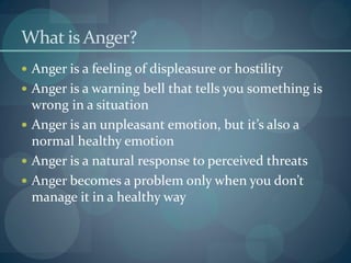 What is Anger?
 Anger is a feeling of displeasure or hostility
 Anger is a warning bell that tells you something is
wrong in a situation
 Anger is an unpleasant emotion, but it’s also a
normal healthy emotion
 Anger is a natural response to perceived threats
 Anger becomes a problem only when you don’t
manage it in a healthy way
 