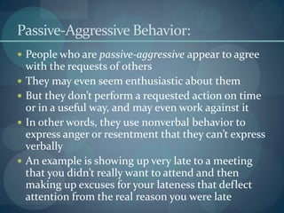 Passive-Aggressive Behavior:
 People who are passive-aggressive appear to agree
with the requests of others
 They may even seem enthusiastic about them
 But they don’t perform a requested action on time
or in a useful way, and may even work against it
 In other words, they use nonverbal behavior to
express anger or resentment that they can’t express
verbally
 An example is showing up very late to a meeting
that you didn’t really want to attend and then
making up excuses for your lateness that deflect
attention from the real reason you were late
 