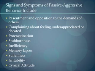 Signsand Symptomsof Passive-Aggressive
Behavior Include:
 Resentment and opposition to the demands of
others
 Complaining about feeling underappreciated or
cheated
 Procrastination
 Stubbornness
 Inefficiency
 Memory lapses
 Sullenness
 Irritability
 Cynical Attitude
 