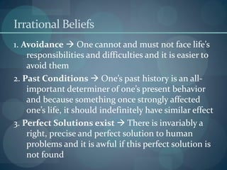 Irrational Beliefs
1. Avoidance  One cannot and must not face life’s
responsibilities and difficulties and it is easier to
avoid them
2. Past Conditions  One’s past history is an all-
important determiner of one’s present behavior
and because something once strongly affected
one’s life, it should indefinitely have similar effect
3. Perfect Solutions exist  There is invariably a
right, precise and perfect solution to human
problems and it is awful if this perfect solution is
not found
 