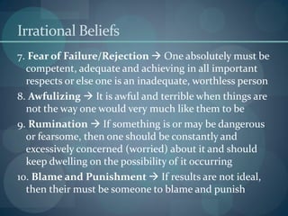 Irrational Beliefs
7. Fear of Failure/Rejection  One absolutely must be
competent, adequate and achieving in all important
respects or else one is an inadequate, worthless person
8. Awfulizing  It is awful and terrible when things are
not the way one would very much like them to be
9. Rumination  If something is or may be dangerous
or fearsome, then one should be constantly and
excessively concerned (worried) about it and should
keep dwelling on the possibility of it occurring
10. Blame and Punishment  If results are not ideal,
then their must be someone to blame and punish
 