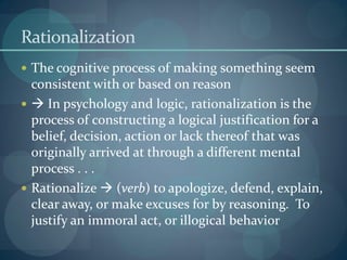 Rationalization
 The cognitive process of making something seem
consistent with or based on reason
  In psychology and logic, rationalization is the
process of constructing a logical justification for a
belief, decision, action or lack thereof that was
originally arrived at through a different mental
process . . .
 Rationalize  (verb) to apologize, defend, explain,
clear away, or make excuses for by reasoning. To
justify an immoral act, or illogical behavior
 
