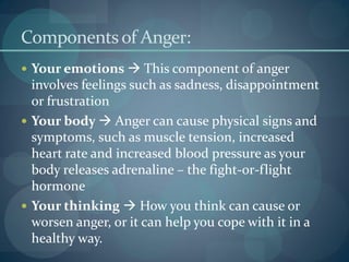Componentsof Anger:
 Your emotions  This component of anger
involves feelings such as sadness, disappointment
or frustration
 Your body  Anger can cause physical signs and
symptoms, such as muscle tension, increased
heart rate and increased blood pressure as your
body releases adrenaline – the fight-or-flight
hormone
 Your thinking  How you think can cause or
worsen anger, or it can help you cope with it in a
healthy way.
 