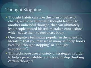 Thought Stopping
 Thought habits can take the form of behavior
chains, with one automatic thought leading to
another unhelpful thought, that can ultimately
lead people toward biased, mistaken conclusions
which cause them to feel or act badly
 One cognitive technique popular in the scientific
literature that you may see in many self help books
is called “thought stopping” or “thought
suppression”.
 This technique uses a variety of strategies in order
to help a person deliberately try and stop thinking
certain thoughts
 