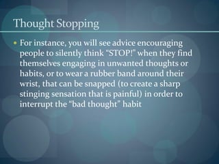 Thought Stopping
 For instance, you will see advice encouraging
people to silently think “STOP!” when they find
themselves engaging in unwanted thoughts or
habits, or to wear a rubber band around their
wrist, that can be snapped (to create a sharp
stinging sensation that is painful) in order to
interrupt the “bad thought” habit
 