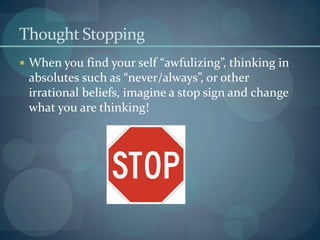 Thought Stopping
 When you find your self “awfulizing”, thinking in
absolutes such as “never/always”, or other
irrational beliefs, imagine a stop sign and change
what you are thinking!
 
