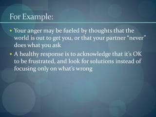 For Example:
 Your anger may be fueled by thoughts that the
world is out to get you, or that your partner “never”
does what you ask
 A healthy response is to acknowledge that it’s OK
to be frustrated, and look for solutions instead of
focusing only on what’s wrong
 