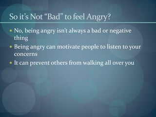 So it’s Not “Bad” to feel Angry?
 No, being angry isn’t always a bad or negative
thing
 Being angry can motivate people to listen to your
concerns
 It can prevent others from walking all over you
 