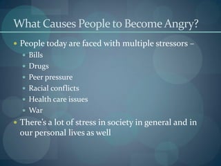 What Causes People to Become Angry?
 People today are faced with multiple stressors –
 Bills
 Drugs
 Peer pressure
 Racial conflicts
 Health care issues
 War
 There’s a lot of stress in society in general and in
our personal lives as well
 