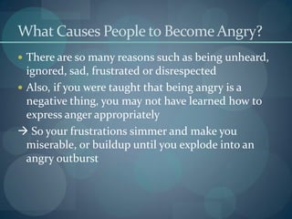 What Causes People to Become Angry?
 There are so many reasons such as being unheard,
ignored, sad, frustrated or disrespected
 Also, if you were taught that being angry is a
negative thing, you may not have learned how to
express anger appropriately
 So your frustrations simmer and make you
miserable, or buildup until you explode into an
angry outburst
 
