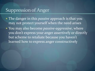Suppressionof Anger
 The danger in this passive approach is that you
may not protect yourself when the need arises
 You may also become passive-aggressive, where
you don’t express your anger assertively or directly
but scheme to retaliate because you haven’t
learned how to express anger constructively
 