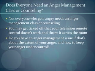 Does Everyone Need an AngerManagement
Classor Counseling?
 Not everyone who gets angry needs an anger
management class or counseling
 You may get ticked off that your television remote
control doesn’t work and throw it across the room
 Do you have an anger management issue if that’s
about the extent of your anger, and how to keep
your anger under control?
 