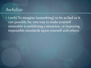 Awfulize
 (verb) To imagine (something) to be as bad as it
can possibly be: one way to make yourself
miserable is awfulizing a situation, or imposing
impossible standards upon yourself and others
 