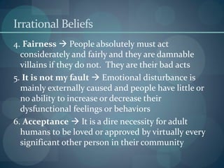 Irrational Beliefs
4. Fairness  People absolutely must act
considerately and fairly and they are damnable
villains if they do not. They are their bad acts
5. It is not my fault  Emotional disturbance is
mainly externally caused and people have little or
no ability to increase or decrease their
dysfunctional feelings or behaviors
6. Acceptance  It is a dire necessity for adult
humans to be loved or approved by virtually every
significant other person in their community
 