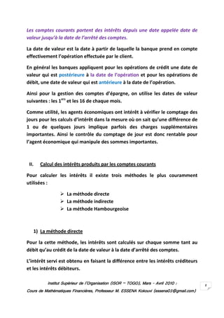 Institut Supérieur de l’Organisation (ISORInstitut Supérieur de l’Organisation (ISORInstitut Supérieur de l’Organisation (ISORInstitut Supérieur de l’Organisation (ISOR –––– TOGO)TOGO)TOGO)TOGO), Mars, Mars, Mars, Mars ---- AvrilAvrilAvrilAvril 2010201020102010 ::::
Cours de Mathématiques Financières, Professeur M. ESSENA Kokouvi (essena03@gmail.com)Cours de Mathématiques Financières, Professeur M. ESSENA Kokouvi (essena03@gmail.com)Cours de Mathématiques Financières, Professeur M. ESSENA Kokouvi (essena03@gmail.com)Cours de Mathématiques Financières, Professeur M. ESSENA Kokouvi (essena03@gmail.com)
2
Les comptes courants portent des intérêts depuis une date appelée date de
valeur jusqu’à la date de l’arrêté des comptes.
La date de valeur est la date à partir de laquelle la banque prend en compte
effectivement l’opération effectuée par le client.
En général les banques appliquent pour les opérations de crédit une date de
valeur qui est postérieure à la date de l’opération et pour les opérations de
débit, une date de valeur qui est antérieure à la date de l’opération.
Ainsi pour la gestion des comptes d’épargne, on utilise les dates de valeur
suivantes : les 1ers
et les 16 de chaque mois.
Comme utilité, les agents économiques ont intérêt à vérifier le comptage des
jours pour les calculs d’intérêt dans la mesure où on sait qu’une différence de
1 ou de quelques jours implique parfois des charges supplémentaires
importantes. Ainsi le contrôle du comptage de jour est donc rentable pour
l’agent économique qui manipule des sommes importantes.
II. Calcul des intérêts produits par les comptes courants
Pour calculer les intérêts il existe trois méthodes le plus couramment
utilisées :
La méthode directe
La méthode indirecte
La méthode Hambourgeoise
1) La méthode directe
Pour la cette méthode, les intérêts sont calculés sur chaque somme tant au
débit qu’au crédit de la date de valeur à la date d’arrêté des comptes.
L’intérêt servi est obtenu en faisant la différence entre les intérêts créditeurs
et les intérêts débiteurs.
 
