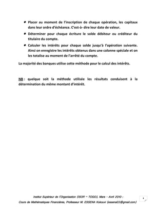 Institut Supérieur de l’Organisation (ISORInstitut Supérieur de l’Organisation (ISORInstitut Supérieur de l’Organisation (ISORInstitut Supérieur de l’Organisation (ISOR –––– TOGO)TOGO)TOGO)TOGO), Mars, Mars, Mars, Mars ---- AvrilAvrilAvrilAvril 2010201020102010 ::::
Cours de Mathématiques Financières, Professeur M. ESSENA Kokouvi (essena03@gmail.com)Cours de Mathématiques Financières, Professeur M. ESSENA Kokouvi (essena03@gmail.com)Cours de Mathématiques Financières, Professeur M. ESSENA Kokouvi (essena03@gmail.com)Cours de Mathématiques Financières, Professeur M. ESSENA Kokouvi (essena03@gmail.com)
4
•••••••• Placer au moment de l’inscription de chaque opération, les capitaux
dans leur ordre d’échéance. C’est-à- dire leur date de valeur.
•••••••• Déterminer pour chaque écriture le solde débiteur ou créditeur du
titulaire du compte.
•••••••• Calculer les intérêts pour chaque solde jusqu’à l’opération suivante.
Ainsi on enregistre les intérêts obtenus dans une colonne spéciale et on
les totalise au moment de l’arrêté du compte.
La majorité des banques utilise cette méthode pour le calcul des intérêts.
NB : quelque soit la méthode utilisée les résultats conduisent à la
détermination du même montant d’intérêt.
 