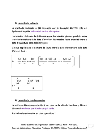 Institut Supérieur de l’Organisation (ISORInstitut Supérieur de l’Organisation (ISORInstitut Supérieur de l’Organisation (ISORInstitut Supérieur de l’Organisation (ISOR –––– TOGO)TOGO)TOGO)TOGO), Mars, Mars, Mars, Mars ---- AvrilAvrilAvrilAvril 2010201020102010 ::::
Cours de Mathématiques Financières, Professeur M. ESSENA Kokouvi (essena03@gmail.com)Cours de Mathématiques Financières, Professeur M. ESSENA Kokouvi (essena03@gmail.com)Cours de Mathématiques Financières, Professeur M. ESSENA Kokouvi (essena03@gmail.com)Cours de Mathématiques Financières, Professeur M. ESSENA Kokouvi (essena03@gmail.com)
3
2) La méthode indirecte
La méthode indirecte a été inventée par le banquier LAFFITE. Elle est
également appelée méthode à intérêt rétrograde.
Les intérêts réels sont la différence entre les intérêts globaux produits entre
la date d’ouverture et la date d’arrêté et les intérêts fictifs produits entre la
date d’ouverture et la date de valeur.
Si nous appelons N le nombre de jours entre la date d’ouverture et la date
d’arrêté. On a :
3) La méthode Hambourgeoise
La méthode Hambourgeoise tient son nom de la ville de Hambourg. Elle est
dite aussi méthode par échelle ou par solde.
Son mécanisme consiste en trois opérations :
C1N C2N CnN C1(N – n1) C2(N – n2) Cn(N – nn)
I = + + … + - + + … +
D D D D D D
n n
∑ CiN ∑ (CiN - Cin)
i =1 i =1
I = -
D D
 