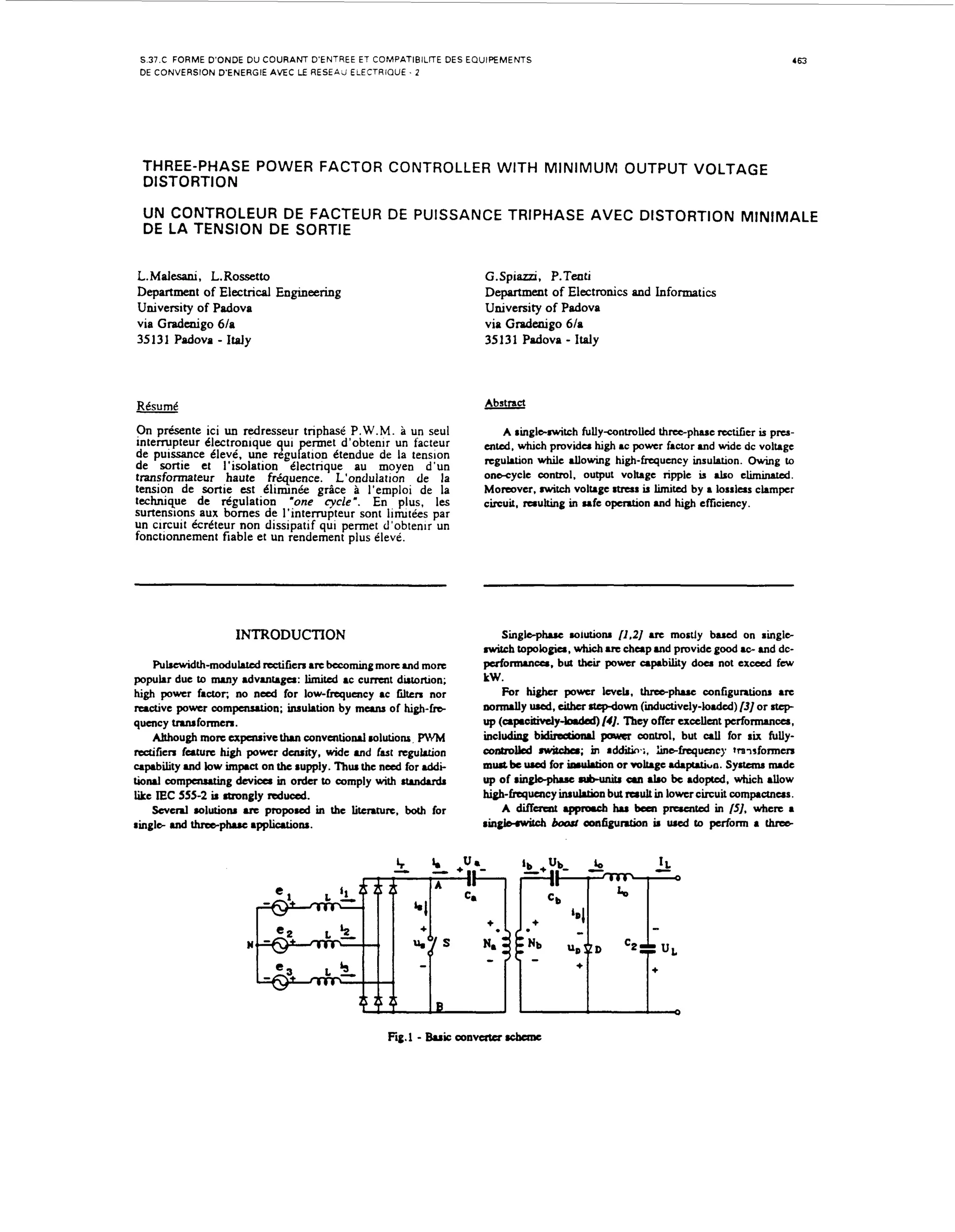 S.37.C F O R M E D ' O N D E D U C O U R A N T D'ENTREE ET COMPATIBILTE DES E Q U I P E M E M S
DE CONVERSION D'ENERGIE AVEC LE R E S E A J ELECTRIQUE 1 2

463

THREE-PHASE POWER FACTOR CONTROLLER W I T H M I N I M U M OUTPUT VOLTAGE
DISTORT1O N
U N CONTROLEUR DE FACTEUR DE PUISSANCE TRIPHASE AVEC DISTORTION MINIMALE
DE LA TENSION DE SORTIE

L.
Mdesani , L. Rossetto

G.Spiazzi, P.Tenti
DepPrtment o f Electm~.icsand Informatics
University of Padova
via Gtadenigo 6Ia
35 13 1 Padova Italy

D p r m n of E e t i a Engmeexing
eatet
lcrcl
University of Padova
via Gtadenigo 6Ia

35131 Padova

-

- Italy

Abstract

Rtsumt
On p r h e n t e ici un redresseur triphast P.W.M. a un seul
i n t e v p t e u r Clectronique qui
m e t d'obtenir un facteur
de puissance Cleve. une r e p u g i o n Ctendue de la tension
de sortie et I'isolation Clectrique au moyen d'un
transformateur haute fr6quence. L'ondulation de la
tension de sortie est C l i m n i e g r k e a I'emplol de la
e
technique d e d p u l a t i o n .one cycle". En plus, l s
surtensions aux b o m e s d e I ' i n t e m p t e u r sont linuties par
un circuit k r k t e u r non dissipatif qui permet d'obtenir un
fonctionnement fiable et un rendement plus eleve.
,

,

INTRODUCTION
Pulrcwidth-modulated d G c n are becoming more md mom
popular due to many advanraga: limited ac current dutoruon;
high power factor. no need for low-frequency ac lilten nor
reactive power compaLution; insulation by mcuw of high-fm
qucncy truuformen.
Although mom cxpcnrivtthan conventional mlutions PWM
d f i e n futurc high pomr duuity, wide and fast regulation
clpability and low impact on the rupply. Thua the n a d for ddit i o d compaurting devica in order to comply with rtrndvdr
like IEC 555-2 is rtrongly d u d .
Several r01uti0111 arc p r o p o d in the literrture. both for
ringla and thrraphK appliutiona.

-

Fig1 Bui am-

A ringlc-switch fullycontrolled three-phase rtctiGcr is pns-

which provida high power factor .nd ,,+de dc volhge
hjgh-fraquency hsuhon. owing to
onacyclc
OUtPut
rim1eis * O
Moreover. witch voltage a t r u s is limited by a losslas clampcr
circuit, raulting in ufe opention md high efficiency.
en&,

rcguLtion

Singlaphuc M I U ~ ~ O N11.21 u c mostly brud on ringle
nwitch topologia, which arc c h u p m d provide good 10- m d dcpuforuunca. but thcu power capability doer not exceed fcw

kW.
For higher power Icvclr, threaphuc contiguntiom arc
aomully wd, cithn rtcgdom (inductively-louid) [3] or atcp
up (apoitively-b.dsd)[4].
?hey offer excellent p c r f o m c e a ,
including b i d k t b n d power control, but d for rix fullyoontrollcd nvitc&.; i additin.;, hinafrequency tramformerr
n
must bc ured for irwktion or voltage .d.p.tiun. Syrtana nude
up of r i n g l a p b m b u n b a a .Lo be adopted, which allow
high-fquency inaukrion but rerult in lowcr circuit compaunus.
A d i k m t .ppnrcb hr bcen p ~ t ~ n t c d [SI. where a
in
ringbwbh bead oonfiguntjon ir d to perform a thrab

rcbaac

 
