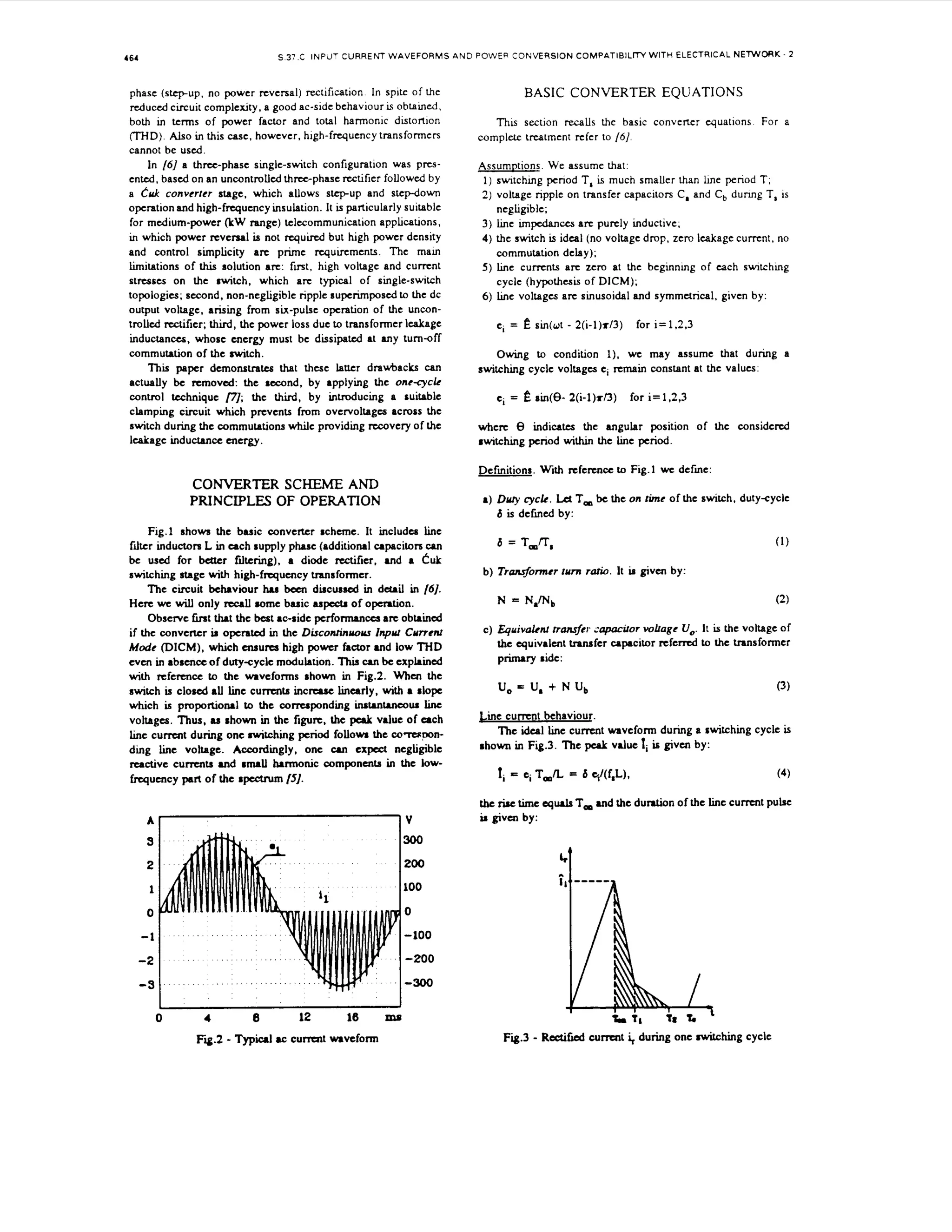 S 37.C INPUT CURRENT WAVEFORMS A N D POWER CONVERSION COMPATIBILTTY WITH ELECTRICAL NETWORK - 2

164

phase (stepup, no power reversal) rectification In spite of the
reduced circuit complexity, a good ac-side behaviour is obtained.
both in terms of power factor and total harmonic distortion
(THD). in this case, however, high-frequency transformers
Also
cannot be used.
In /6/ a three-phase single-switch configuration was p n s entcd. based on an uncontrolled t h n p h a s e rectifier followcd by
a t'uk converfer stage. which allows step-up and stepdown
operation and high-frequency insulation. I t is particularly suitable
for medium-power (kW range) telecommunication applications,
in which power rcvcrsal is not r q u i r c d but high power density
and control simplicity arc prime requirements. The mam
limitations of this solution arc: f m t , high voltage and current
stresses on the switch. which arc typical of single-switch
topologies; second, non-negligible ripple superimposed to the dc
output voltage. arising f o six-pulse operation of the unconrm
trolled rectifier; third, the power loss due to transformer lcakage
inductances, whose energy must be dissipated at M Y turn-off
commutation of the switch.
T i paper demonstrata that these latter dravhacks c
hs
m
actually be m o v e d : the second, by applying the one-cyck
control technique /77; the third, by introducing a suitable
clamping circuit which prevents from OVCrvOItagM across the
switch during the commutations while providing recovery of the
leakage inductance energy.

BASIC CONVERTER EQUATIONS
Thls section recalls the basic convelter equations For a
complek treatment refer to /6]

Assumutions. We assume that:
1) swtching period T, is much smaller than h e period T;
2) voltage ripple on transfer capacitors C, and C d u m g T, is
,
neglipble;
3) line impcdanccs arc purcly inductive;
4) the switch is ideal (no voltage drop, zero lcakage cumnt. no
commutation delay);
5 ) line currents arc zero at the beginning of each switching
cycle (hypothesis of DICM);
6 ) b e voltages arc sinusoidal and symmctncal. given by:
ci =

e sin(wt - 2(i-l)r13)

for i=1,2.3

Owing 1.0 condition 1). we may assume that during a
switching cycle voltages ci rcmain constant at the values:
ci =

sin(8- 2 ( i - l ) ~ / 3 ) for i= 1,2,3

whcrc 8 indicates the angular position of the considered
rwitchmg period w i h the h e period.
Definitions. With rcfemce ~0Fig.] we defmc:

CONVERTER SCHEME AND
a) Duly cyclr. Lct

PRINCIPLES OF OPERATION

T be the on rime of the switch. duty-cyclc
,

6 is dcfved by:

Fig.1 shows the basic c o n v e e r rchcmc. It includes line
filter inductors L in each supply phase (additional capacitors can
be used for b r filtering), a diode rcctificr, and a Cuk
switching stage with high-frequency tranaformcr.
The circuit behaviour hu been d h c u s d in detail in /]
6.
Here we will only recall aomc basic nape& of operation.
Observe tirat thaf the bcst ac-side performances arc obtained
if the converter M operated in the Disconrinvovr Inpvr Cvrrenr
Mode (DICM), which m u r a high power factor and low THD
even in absence of duty-cyclc modulation. 7his can be cxpkmed
wt reference to the waveforms shown in Fig.2. When the
ih
switch is closed all line currents increase linearly, with a dope
which is p r o p o ~ t i to~the corruponding inst.nt.ncou linc
~ l
voltages. Thus, M rhown in the figure. the peak vdue of a c h
line cumnt during one switching period follow the co-pnding line voltage. Accordingly. one can exnegligible
reactive cunrnts and rnuU harmonic components in the lowfrequency part of the spcctrum /5].

6 = T,n,
b) Tra&onner turn ratio. It M given by:
N = N,/Nb

(2)

c) Equivakw ma&er :apaciror volrage U,. It is the voltage of
the equivalent tranafer capacitor referrcd to the transformer
primary ride:

U = U,
,

+ N U,

Cine c u m [ behaviour.
The ideal h e current waveform during a switching cycle is
s
rhown in Fig.3. The pepk vdue 1i i given by:

ri = q T,L

= 6 ql(f,L),

(4)

thc riae time c q d s , and the duration of the line current pulse
T
U

3

300

2

200

1

100

0

0

-1

-100

-2

-200

-3

-300
1

0

I

4

Fii.2

8

12

16

- Typical ac c u m t mveform

ms

given by:

 