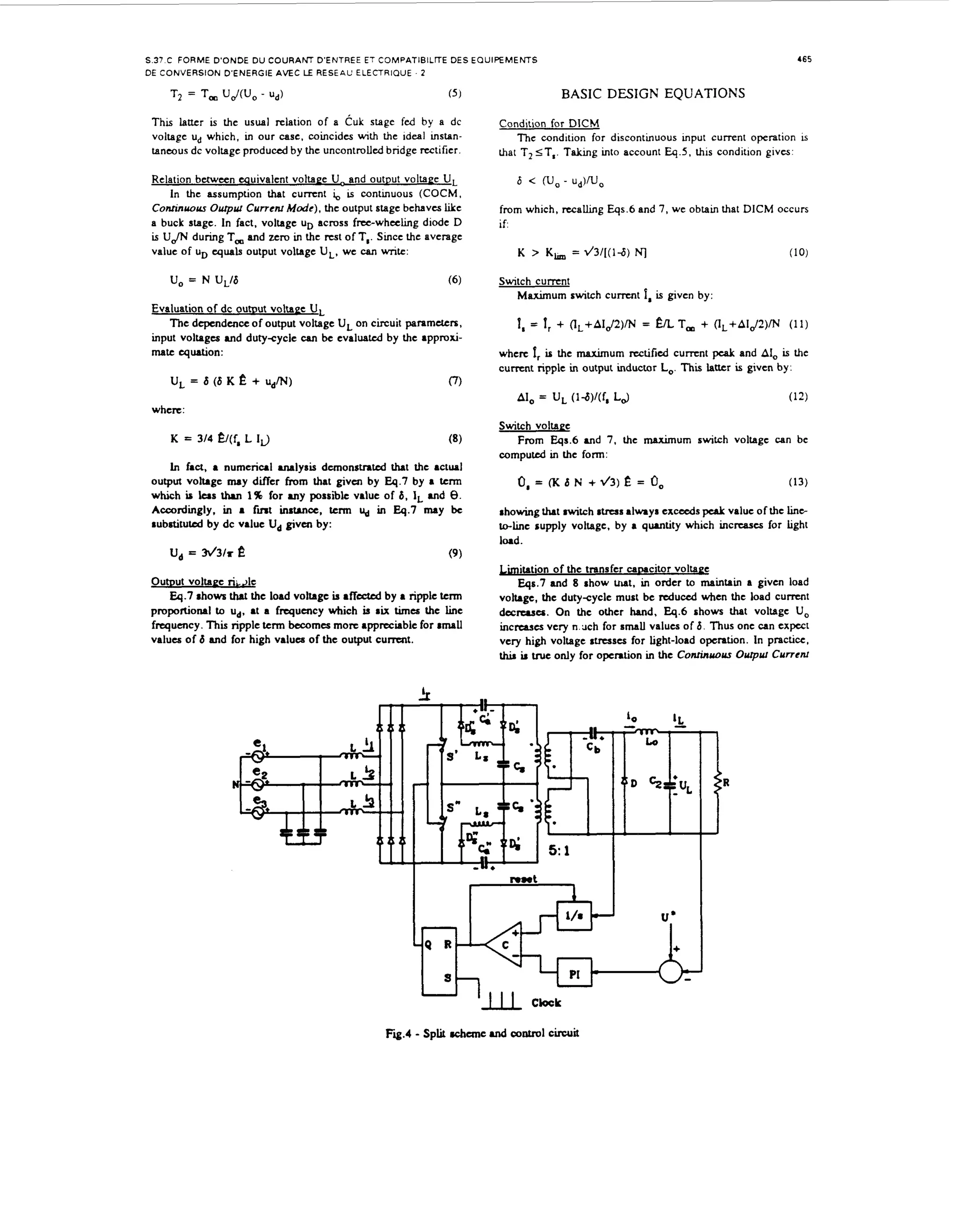 ~

465

S.37 C FORME D'ONDE D U COURAKT D'ENTREE ET COMPATIBILITE DES E Q U I P E M E M S
DE CONVERSION D'ENERGIE A M C LE RESEAL' ELECTRIQUE

T =,
2 T

'JJC'J,

- u,j)

.2

BASIC DESIGN EQUATIONS

(5 1

This la-r is the usual relation of a C u k stage fed by a dc
voltage ud which, in our case. coincides with the ideal mstantanmus dc voltage produced by the uncontrolled bridge rectifier.
Relation between equivalent voltaee U- and output voltaee U,
In the assumption that c u m n t i, is continuous (COCM,
,
Confinyol~~
Ourpry Currcm M d e ) , the output stage behaves like
a buck stage. In fact, voltage uD across fmwheeling diode D
is UJh' during T, and zero in the mt of T,. Since the average
value of uD quals output voltage U,, we can write:

Condition for DlCM
The condition for discontmuous mput current operation w
that T, S T , T h g mto account Eq 5 , h i s condition givcs
6 <

W O-

U&J,

from which, recahng Eqs.6 and 7, we obtain that DlCM occurs
if

K >,
K

= v'3/[(ld)

Switch c u m n t
Maximum switch c u m n t
Evaluation of dc o u t ~ u voltaee U,
t
The dependence of output voltage U on circuit paramdcrs.
,
input voltages and dutycycle CM be evaluatul by the approximate quation:

U = 6 (6 K
,

e + UdM)

1
,

=

1
,

(10)

fa is gwcn by:

+ (lL+AIJ2)M = E

L T, + (lL+AIJ2)M

(11)

where 1 is the maximum rectified c u m n t pcak and A, is the
,
I
c u m n t ripple in output inductor Lo.This latter is given by:

0

where:
Switch voltaee

From Eqs.6 and 7. the maximum switch voltage can be
computd in the form:
In faa, a numerical lysis dcmonstnted that the actual
output voltage may differ from that givcn by Eq.7 by a term
which b lus th.n 1% for MY possible value of 6, 1' and 8.
Accordingly. i a fint instance, tcnn U in 4 . 7 may be
n
,
substituted by dc value U, given by:

U = h/3/r e
,

0 = (K 6 N
,

+d3)? =
k

0
,

(13)

showing that witch stress always exceeds pcaL value of the line
to-lmc supply voltage, by a q w t i t y which incrrases for tight
load.

(9 )

OutDut voltaec ri;Ae
Eq.7 rhows t a the load voltage b rffcctcd by a ripple tcnn
ht
PIUFiOhOMl to ud. at a frequency which b S K t " the h C
i
frequency. Ti ripple tcrm b m e s more appreciable for small
hs
values of 6 and for high values of the output c u m t .

b i t a t i o n of the transfer cawcitor voltaee
Eqs.7 and 8 show u t , in order to maintain a given load
voltage, the dutycycle must be reduced when the load current
decreases. On the other hand, E4.6 shows that voltage U,
incmucs very n . x h for small values of 6. Thus one can expcct
very high voltage stresses for light-load operation. In practice,
h i s U true only for operation in the Conrinvovr Ourp~r
Currcnr

 