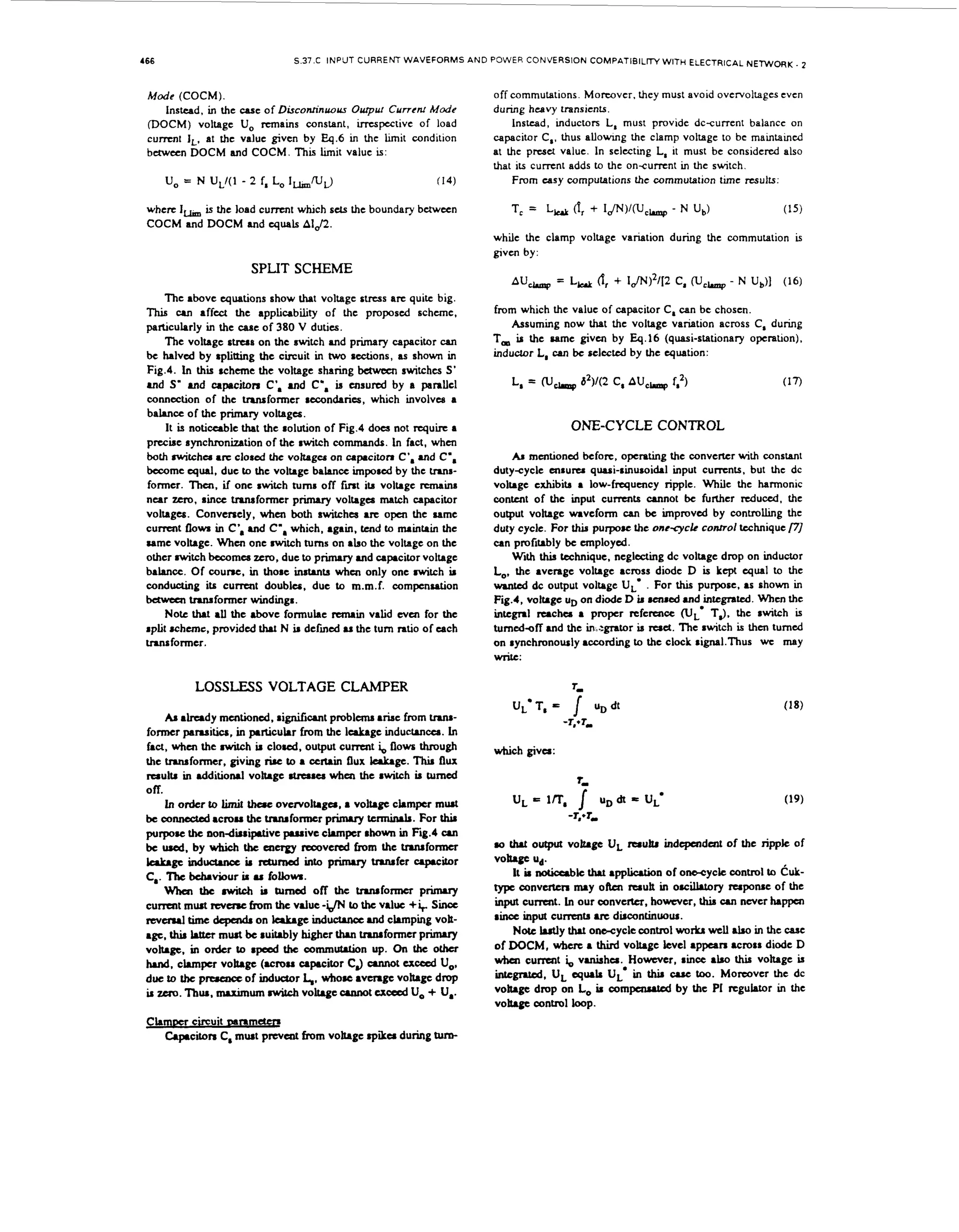 -

166

Mode (COCM).
Instcad. in the case of Disconrinuous 01uprrr Currenr Mode
(DOCM) voltage U, m a i n s constant, k p c c t i v e of load
c u m n t I,, at the value given by Eq.6 in the h i t condition
between DOCM and COCM. Ti h i t value is:
hs

off commutations Moreover. they must avoid overvoltages even
d u m g heavy transients
Instead, mductors L, must provide dc-current balance on
capacitor C,. thus alloulng the clamp voltage to be mamtamcd
at the prcset value In sclectmg L, 11 must be considered also
that its current adds to the on-current m the swtch
From easy computations the commutation tune n s u l t s

where ,1
is the load current whch seis the boundary bctwecn
COCM and DOCM and quls Al.&
while h e clamp voltage variation during the commutation is
pven by:

SPLIT SCHEME
= L a ( , + 1flI2/I2 C, (Uc~mpN U)
1
,]

AUcThe above quations show that voltage stress are quite big.
This CUI affcct the applicability of the proposed scheme,
particularly in the case of 380 V duties.
The voltage stru8 on the switch and primary capacitor CM
be Llved by rpliaing the circuit in two sections, as shown in
Fig.4. In t i scheme the voltage sharing bctwan switches S'
hs
and S and crpciton C', urd C., is c n s u d by a panUel
'
connection of the transformer sccondarics, which involva a
balance of the primary voltages.
It is noticeable that the rolution of Fig.4 does not q u i r e a
prccbc synchronization of the :witch commands.in fact, when
both awitchcr arc c l o u d the vohagu on capaciton C', and C',
bccome equal. due to the voltage balance impored by the tnnrformer. nKn, if one rwitch t m off fvrt its voltage m i n r
ur
near zero, rince tramformer primary voltages match capacitor
voltages. Conversely, w m both witches arc opcn the aame
h
current flow in C', and C', which, again, tend to maintain the
u m e voltage. Whcn one switch turns on ala0 the voltage on the
other nvitch bccoma zcro, due to primary and capacitor voltage
balance. Of coune. in those inatanr~w m only one witch U
h
conducting its c u m t doublcs. due to m.m.f. compenution
betwea~
tramformer windings.
i
valid evcn for the
Note that all the above formulae -n
split scheme, provided that N iI d e f i e d U the tum ratio of each
tnnsformer.

(16)

from which the value of capacitor C, can be chosen.
Assuming now that the voltage variation across C, during
, is the m e given by Eq.16 (quasi-stationary operation).
T
indumr L, can be relcctrd by the quation:

ONE-CYCLE CONTROL
AJ mentioned beforc, operating the convertcr with constant
dutycycle ensum quai-sinusoidal input c u m n u . but the dc
voltage exhibib a l o w - f q u m c y ripple. While the harmonic
content of the input currents cannot be further reduced, the
output voltage waveform CUI be improved by controlling the
duty cycle. For this purpore the onr-rycle control tcchnique r / ]
can profitably be cmploycd.
With t i technique. neglecting dc voltage drop on inductor
ha
Lo,the avenge voltage across diode D is kept qul to the
wanted dc output voltage U
, . For ti purpose. as shown in
'
hs
Fig.4,w1t.p UD on diode D b r e n d and h ~ p k d .
Whcn the
integral r u c h a a proper r e f c m c e (UL*
TJ.the rwitch is
tumcd-off and the in.-ptor b ract. The switch i then turned
s
on synchronously according to the clock signal.Thus wc may
wlilc:

LOSSLESS VOLTAGE CLAMPER
As a l r a d y mentioned, rignificant problana A I ~ I I C
from truuformer pamitics. in particular from the leakage inductanca. In
fact, w m the nvitch U c l o u d , output current i flows through
h
,
the truuformer, giving rire to a cenrin flux lerkrge. Thil flux
h
rcrults in additional voltage aIruru w m the rwitch is tumed

which g i v a :

Off.

In ordcr to limit thac ovcrvoltagcr,

ivoltage

U, =

clamper muat

o d a c m u the truufonncr primvy termiruk. For thia
purpou the nonduripativc p u r i v c ckmpcr rhown in Fig.4 can
bc wd. by which thc a m g y recovered from the tmufonmr
leakage indudurce U rrturned into primvy tnnafer up.citor

C,. 7he behaviour is

U follow.
whal tbe witch U t u d off the t r u u f o n m r primary
ce
to
c u m t m u t m n from the v d u e -@Ithe vrluc + & Sincc
r e v a d time dcpardr on leakage inductu~ce clamping vohmd
age. thia krttr must be ruitlbly higher than tramforma prirmry
voltage. in ordcr to ~ p & d commutation up. On the other
the
hud. ckmper voltage (uroucapacitor C,) annot u a U
cd ,
,
due to thc prt.eaoc of indudor L,,whore avenge voltage drop
i ZCID. n l"
I
u.u
m
witch voltlgccuuIot u a U + U.
cd ,
,

Clam= circuit uanmeterr
Capmiton C, must p w c o t from voltage apika during turn-

In;

7

UD

dt = '
,
U

-T,*T-

bc c

rht output v 0 b . g ~U ~ u I hdcptndcnt of the r i m k Of
,
U
v o h p U&
It U noticable that appliution of o n a c y c k control t Cuko
type convuten may o h rtruh in oacilluory ruponrc of the
input c u m t . In our mnvcltcr, however, thia can never Lppcn
rincc input c u m t r arc discontinuour.
Notc l a d y that onacycle control WO* well .ko i the case
n
of DOCM,where a third voltage Level a p p n wrorr diode D
when c u m t i, vanisha. H o w e r , rince also this voltage is
,
integrucd, UL cquda U* in thia c u e too. Morawcr the dc
,
voltage drop on Lo k cm
oby the PI rcguktor in the
v o w control loop.
SO

 