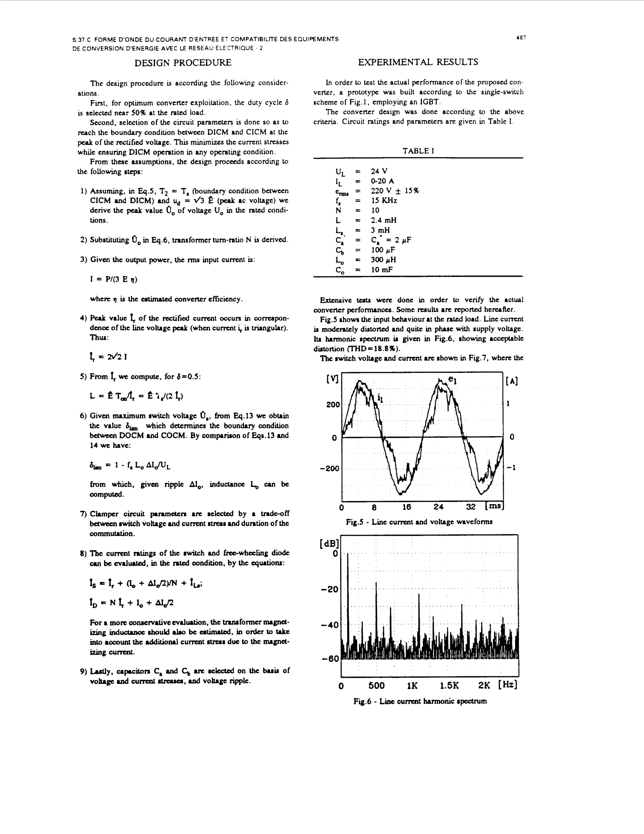 ~

167

S 37.C FORME D'ONDE D U COURANT D'ENTREE ET COMPATlBlLlTE DES EQUIPEMENTS
DE CONVERSION D'ENERGIE AVEC LE RESEAU ELEtTRlQUE - 2

DESIGN PROCEDURE

EXPERIMENTAL RESULTS

T h e design procedure is according the following considerations.
First, for optimum converter exploitation. the duty cycle 6
is selected near 50% at the rated load.
Second, selection of the circuit parameters is done so as to
reach the boundary condition bctween DlCM and ClCM at the
peak of the rectifiedvoltage. T i minimizes the c u m n t stresses
hs
while ensuring DICM operation in any operating condition.
From these assumptions, the design p r o d s according to
the following s t e p :

In order to test the actual performance of the proposed converter, a prototype was built according to the single-switch
scheme of Fig. 1, employing an IGBT.
The converter design was done according to the above
criteria. Circuit ratings and parameters arc given in Table 1.

TABLE I

U
,

1) Assuming, in Eq.5, T2 = T, (boundary condition bctween
ClCM and DICM) and U = 4 3
,
@tak ac voltage) we
derive the pcaL value 0, of voltage U, in the rated conditions.

24 V

=

0-20 A
220V f 15%
15 KHz
10
2.4 mH
3 mH
C,' = 2 pF
100 p F
300 p H

4rm=

e

2) Substituting

=

I,

f,

=

N
L

=
=

L,,

=

Lo

=
=

c, =
c,=

0, in Eq.6, transformer tum-ratio N is derived.

3) Givcn the output power, the m input c u m t is:

cI = P/(3

where ' is the atimakd convater efficiency.
I
4)

P u k value I, of the rectifi~dc u m t OCCUK in corrcspond m c c of the line voltage peak (whcn c u m t i, is triangular).
Thus:

f

= 2d21

5) From

f

10 mF

E q)

we compute, for 6=0.5:

Extcnrivc tcrts were done in order to verify the actual
converter performances. Some rrsults are r e p o d hereafter.
Fig.5 shows the input bchaviour at the rated load. Line c u m t
M moderately dirtoftcd and quite i phase with supply voltage.
n
Itr harmonic spectrum M givcn in Fig.6. showing acccprable
distortion (THD=18.8%).
Thc switch voltage and current are shown in Fig.7. where the

[ul

[AI

200

1

o,,

6 ) Givm maxi" switch voltage
from Eq.13 we obtain
the value 6,
which d&x"es
the boundary condition
betwetn DOCM and COCM. By comparison of Eqa.13 and
14 we have:

1 - f,

-200

LoA l f l ~

from which, givcn ripple AIo, inductllncc L,
computed.

0

0

M

-1

be

7)Ckmpcr circuit pruneten are sclccttd by a t d f
n wf
behvecnswitch voltage and current s u u s md duntion of the
commutation.
8) The c u m n t mtings of the nvitch and frcc-whceling diode
M bc cvdrulcd, in the r a d condition, by the equations:

Is = 1, + (L, + AIJ2YN + 1
;,
1 = N f + I, + AI$
,

(dB1
0

-20

II

II

I

1

I

For a more w n r m d v c c v d u r t i o n , the tmufonncrnugndizing indrbould .Lo be aGnrtcd, i order to Iake
n
i t account the d d i t i o d currmt s u u s due to the nugnctno
izing cumnt.
9 ) M y . capacitors C, d C, are r c M on the buu of

vohgc Md cumcat rtreuer, Md v o h g e ripple.

I
0

500

1K

1.5K

2K [b

F4.6 - Liae current b o n k rptctrum

 
