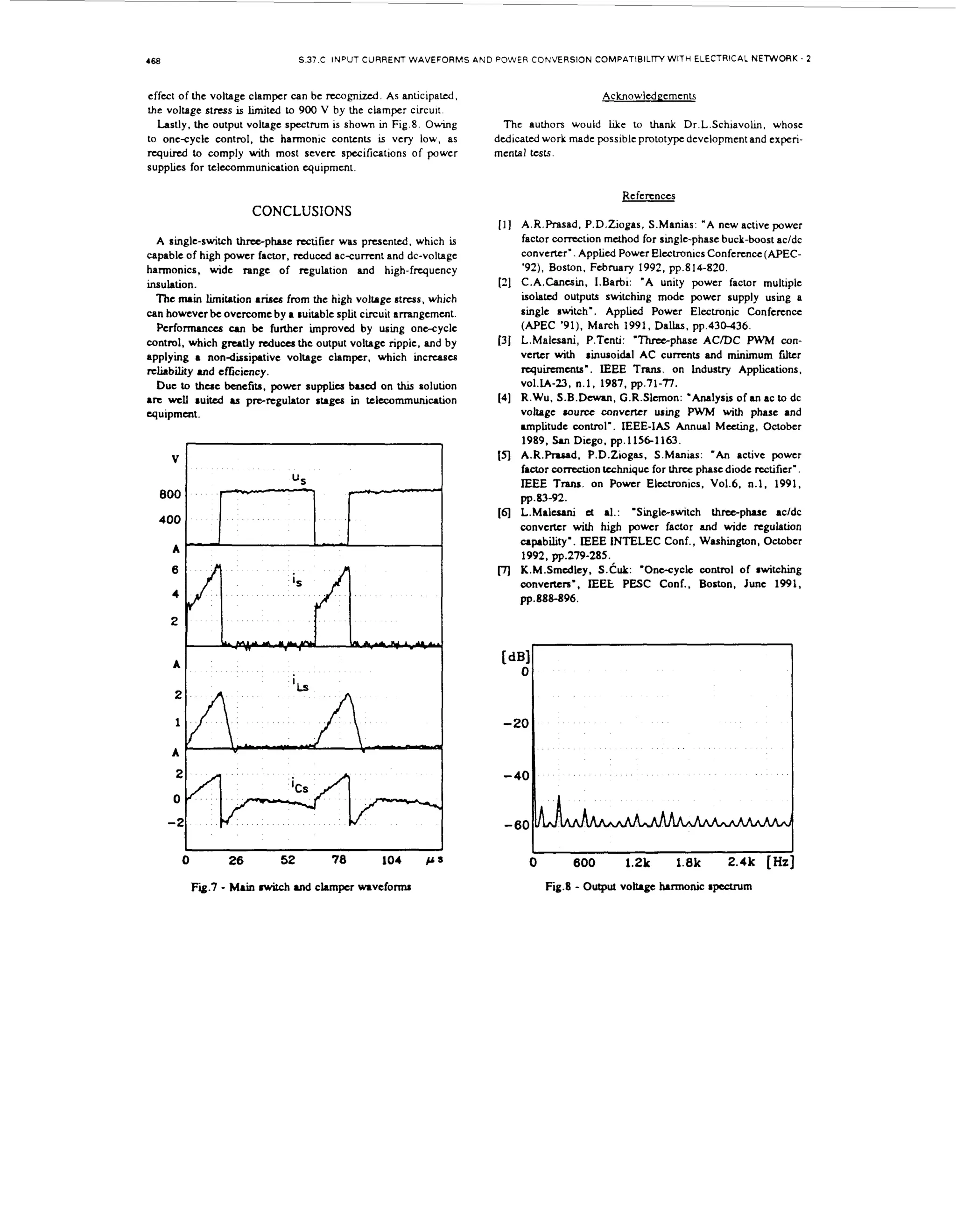 ~

S.37.C INPUT CURRENT WAVEFORMS A N D POWER CONVERSION COMPATIBILITY WITH ELECTRICAL NETWORK. 2

468

effect of the voltage clamper can be ncognized. As anticipated,
voltage stress is h i t 4 to 900 V by the clamper circuit
Lastly, the output voltage spectrum is shown in Fig.8. Owing
to onesyclc control. the harmonic contents is very low. as
r q u d to comply wt most severe specifications of power
ih
supplies for telecommunication quipment.

Acknowlcdgemenk

the

T h e authors would hke to thank Dr.L.Schiavolin. whose
dedicated work made possible prototype development and experimental tcsts.

References

CONCLUSIONS
11 A.R.Rasad. P.D.Ziogas, S.Manias: "A new active power

A single-switch threephase wtificr was presented, which is
capable of high power factor, d u d ac-cumnt and dc-voltage
harmonics, wide range of regulation and high-frquency
insulation.
The wn limitation arises from the high volkgc stress, which
i
can however be overcome by a suitable split circuit arrangement.
Performances CUI be further improved by using onecycle
control, which grutly reduces the output voltage ripple, and by
applying a nondissipative voltage clamper, which incnases
reliability and cftciency.
Due to these benefits, power supplits b u d on Ltus solution
are well :uitd u prc-regulator r u g a in telecommunication
quipmart.

21

31

[4]

(51
US

[q

[7)

factor correction method for single-phase buck-boost ac/dc
converter'. Applid Power Electron~cs
Conference (APEC'92), Boston. February 1992, pp.814-820.
C.A.Cancsin, 1.Barbi: "A unity power factor multiple
isolatd outputs switching mode power supply using a
single switch'. Applied Power Electronic Conferencc
(APEC '91). March 1991, Dallas, pp.430-436.
L.Malcsani, P.Tenti: 'Threephase AClDC PWM converter with :inusoida~ AC c u m t s and minimum fdkr
requirements'. IEEE Trans. on lndustry Applications.
v01.k-23, n.1. 1987, pp.71-TI.
R.Wu, S.B.Dewm, G.R.Slcmon: *Analysis of an a c t o dc
voltage rource converter using PWM with phase and
unptitude control'. IEEE-IAS Annual Meeting, October
1989. San Diego, pp.11561163.
A.R.R.md. P.D.Ziogas, S.Manias: ' A n active power
factor "&on
technique for three phase diode rectifier'.
IEEE T m . on Power Elcctronics, vo1.6, n.1, 1991,
p~ .83-92.
L.Maltsani e al.: 'Singleswitch t h m p h a s c acldc
t
converter with high power factor and wide regulation
capability'. IEEE INTELEC Conf., Washington, October
1992, pp.279-285.
K.M.Smdey. S.Cuk: 'Onecycle control of :witching
converters', IEEE PESC C o d , Boston, June 1991,
pp.888-896.

I

0

26

52

78

104

Fig.7 - M i nwitch and c h p c r waveform
an

P S

1

0

600
Fig.8

1.2k

1.8k

2.4k [b]

- O t u voltage harmonic rpocwm
upt

 