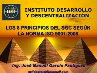 INSTITUTO DESARROLLO
       Y DESCENTRALIZACIÓN

LOS 8 PRINCIPIOS DEL SGC SEGÚN
    LA NORMA ISO 9001:2008




  Ing. José Manuel García Pantigozo
         calidadtotal@hotmail.com
 