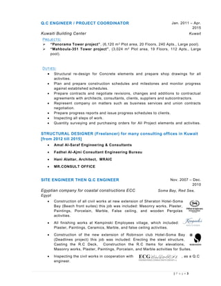 3| P a g e
Q.C ENGINEER / PROJECT COORDINATOR Jan. 2011 – Apr.
2015
Kuwaiti Building Center Kuwait

 “Panorama Tower project”, (6,120 m2 Plot area, 20 Floors, 240 Apts., Large pool).
 “Mahboula-351 Tower project”, (3,024 m2 Plot area, 19 Floors, 112 Apts., Large
pool).

 Structural re-design for Concrete elements and prepare shop drawings for all
activities.
 Plan and prepare construction schedules and milestones and monitor progress
against established schedules.
 Prepare contracts and negotiate revisions, changes and additions to contractual
agreements with architects, consultants, clients, suppliers and subcontractors.
 Represent company on matters such as business services and union contracts
negotiation.
 Prepare progress reports and issue progress schedules to clients.
 Inspecting all steps of work.
 Quantity surveying and purchasing orders for All Project elements and activities.
STRUCTURAL DESIGNER (Freelancer) for many consulting offices in Kuwait
[from 2012 till 2015]
 Amal Al-Saraf Engineering & Consultants
 Fadhel Al-Ajmi Consultant Engineering Bureau
 Hani Alattar, Architect, MRAIC
 MR.CONSULT OFFICE
SITE ENGINEER THEN Q.C ENGINEER Nov. 2007 – Dec.
2010
Egyptian company for coastal constructions ECC Soma Bay, Red Sea,
Egypt
 Construction of all civil works at new extension of Sheraton Hotel-Soma
Bay (Beach front suites) this job was included: Masonry works, Plaster,
Paintings, Porcelain, Marble, False ceiling, and wooden Pergolas
activities.
 All finishing works at Kempinski Employees village, which included:
Plaster, Paintings, Ceramics, Marble, and false ceiling activities.
 Construction of the new extension of Robinson club Hotel-Soma Bay
(Deadlines project) this job was included: Erecting the steel structure,
Casting the R.C Deck, Construction the R.C Items for elevations,
Masonry works, Plaster, Paintings, Porcelain, and Marble activities for Suites.
 Inspecting the civil works in cooperation with , as a Q.C
engineer.
 