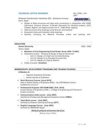 4| P a g e
TECHNICAL OFFICE ENGINEER Nov. 2006 – Oct.
2007
Orascom Construction Industries OCI - Workshop Complex
Cairo, Egypt
 Design of Steel structures and steel work connections in cooperation with UHDE
(Germany), Polysius (France), FLSmidth (Denmark) for industrial projects: [UCC
Calabar, Nigeria, and Algeria cement line II - CIBA White, Algeria].
 Steel structures shop drawings using Strucad, and AutoCad.
 Equipment (ducts and brackets) shop drawings.
 Quantity surveying for Material Purchase orders and painting bills.
EDUCATION
Assiut University 2002 - 2006
Assiut, Egypt
 Bachelor of Civil Engineering (Final Grade: Good, GPA: 71.08%)
 Graduation project: "Analysis & Design of Special Structures"
o Unit (1): Design of a High rise Concrete Building.
o Unit (2): Design of an Elevated Concrete Silo.
o Unit (3): Design of a Sports Stadium.
 Grade of project: Excellent.
MEMBERSHIPS, DEVELOPMENT PROGRAMS AND TRAINING COURSES
A Member of:
o Egyptian Engineers Syndicate.
o Kuwait Society of Engineers.
 Revit Structure Course: [June 2015]
Held in Kuwait Society of Engineers [KSE] – By CAD Masters Center –
Certified by Autodesk®
 Professional Engineer (PE EXAM-KSE): [Feb. 2014]
Kuwait Society of Engineers [ KSE ] - College of Engineering and Petroleum -
Kuwait University.
 Communication skills course [July 2007]
Certified by Professional Management Expertise Center [PMEC].
 Team Work course [July 2007]
Certified by Orascom training technology [OTT] .
 English Language Course [July 2007]
Certified by AMIDEAST-Egypt.
Thanks for giving me such precious time of you
Romany Fayez Fahmey
 