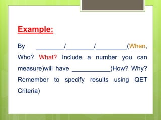 Example:
By ________/________/_________(When,
Who? What? Include a number you can
measure)will have ___________(How? Why?
Remember to specify results using QET
Criteria)
 