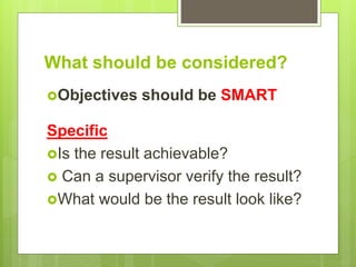 What should be considered?
Objectives should be SMART
Specific
Is the result achievable?
 Can a supervisor verify the result?
What would be the result look like?
 
