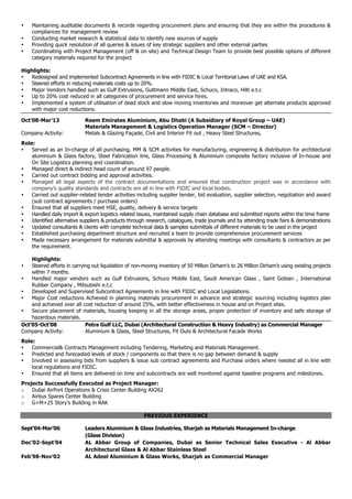 • Maintaining auditable documents & records regarding procurement plans and ensuring that they are within the procedures &
compliances for management review
• Conducting market research & statistical data to identify new sources of supply
• Providing quick resolution of all queries & issues of key strategic suppliers and other external parties
• Coordinating with Project Management (off & on site) and Technical Design Team to provide best possible options of different
category materials required for the project
Highlights:
• Redesigned and implemented Subcontract Agreements in line with FIDIC & Local Territorial Laws of UAE and KSA.
• Steered efforts in reducing materials costs up to 20%.
• Major Vendors handled such as Gulf Extrusions, Guttmann Middle East, Schuco, Intraco, Hilti e.t.c
• Up to 20% cost reduced in all categories of procurement and service hires.
• Implemented a system of utilisation of dead stock and slow moving inventories and moreover get alternate products approved
with major cost reductions.
Oct’08-Mar’13 Reem Emirates Aluminium, Abu Dhabi (A Subsidiary of Royal Group – UAE)
Materials Management & Logistics Operation Manager (SCM – Director)
Company Activity: Metals & Glazing Façade, Civil and Interior Fit out , Heavy Steel Structures,
Role:
• Served as an In-charge of all purchasing, MM & SCM activities for manufacturing, engineering & distribution for architectural
aluminium & Glass factory, Steel Fabrication line, Glass Processing & Aluminium composite factory inclusive of In-house and
On Site Logistics planning and coordination.
• Managed direct & indirect head count of around 97 people.
• Carried out contract bidding and approval activities.
• Managed all legal aspects of the contract documentations and ensured that construction project was in accordance with
company’s quality standards and contracts are all in line with FIDIC and local bodies.
• Carried out supplier-related tender activities including supplier tender, bid evaluation, supplier selection, negotiation and award
(sub contract agreements / purchase orders)
• Ensured that all suppliers meet HSE, quality, delivery & service targets
• Handled daily import & export logistics related issues, maintained supply chain database and submitted reports within the time frame
• Identified alternative suppliers & products through research, catalogues, trade journals and by attending trade fairs & demonstrations
• Updated consultants & clients with complete technical data & samples submittals of different materials to be used in the project
• Established purchasing department structure and recruited a team to provide comprehensive procurement services
• Made necessary arrangement for materials submittal & approvals by attending meetings with consultants & contractors as per
the requirement.
Highlights:
• Steered efforts in carrying out liquidation of non-moving inventory of 50 Million Dirham’s to 26 Million Dirham’s using existing projects
within 7 months.
• Handled major vendors such as Gulf Extrusions, Schuco Middle East, Saudi American Glass , Saint Gobian , International
Rubber Company , Mitsubishi e.t.c
• Developed and Supervised Subcontract Agreements in line with FIDIC and Local Legislations.
• Major Cost reductions Achieved in planning materials procurement in advance and strategic sourcing including logistics plan
and achieved over all cost reduction of around 25%, with better effectiveness in house and on Project sites.
• Secure placement of materials, housing keeping in all the storage areas, proper protection of inventory and safe storage of
hazardous materials.
Oct’05-Oct’08 Petra Gulf LLC, Dubai (Architectural Construction & Heavy Industry) as Commercial Manager
Company Activity: Aluminium & Glass, Steel Structures, Fit Outs & Architectural Facade Works
Role:
• Commercial& Contracts Management including Tendering, Marketing and Materials Management.
• Predicted and forecasted levels of stock / components so that there is no gap between demand & supply
• Involved in assessing bids from suppliers & issue sub contract agreements and Purchase orders where needed all in line with
local regulations and FIDIC.
• Ensured that all items are delivered on time and subcontracts are well monitored against baseline programs and milestones.
Projects Successfully Executed as Project Manager:
o Dubai AirPort Operations & Crisis Center Building AX262
o Airbus Spares Center Building
o G+M+25 Story’s Building in RAK
PREVIOUS EXPERIENCE
Sept’04-Mar’06 Leaders Aluminium & Glass Industries, Sharjah as Materials Management In-charge
(Glass Division)
Dec’02-Sept’04 AL Abbar Group of Companies, Dubai as Senior Technical Sales Executive - Al Abbar
Architectural Glass & Al Abbar Stainless Steel
Feb’98-Nov’02 AL Adeel Aluminium & Glass Works, Sharjah as Commercial Manager
 