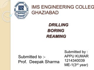 IMS ENGINEERING COLLEGE 
GHAZIABAD 
DRILLING 
BORING 
REAMING 
Submitted by : 
APPU KUMAR 
1214340039 
ME-1(3rd year) 
Submitted to :- 
Prof. Deepak Sharma 
 