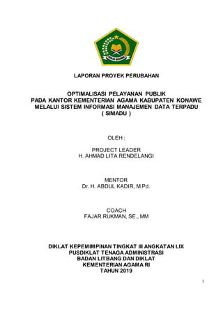 1
LAPORAN PROYEK PERUBAHAN
OPTIMALISASI PELAYANAN PUBLIK
PADA KANTOR KEMENTERIAN AGAMA KABUPATEN KONAWE
MELALUI SISTEM INFORMASI MANAJEMEN DATA TERPADU
( SIMADU )
OLEH :
PROJECT LEADER
H. AHMAD LITA RENDELANGI
MENTOR
Dr. H. ABDUL KADIR, M.Pd.
COACH
FAJAR RUKMAN, SE., MM
DIKLAT KEPEMIMPINAN TINGKAT III ANGKATAN LIX
PUSDIKLAT TENAGA ADMINISTRASI
BADAN LITBANG DAN DIKLAT
KEMENTERIAN AGAMA RI
TAHUN 2019
 